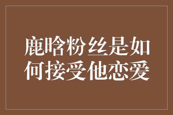 鹿晗粉丝是如何接受他恋爱