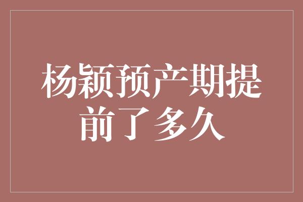 杨颖预产期提前了多久