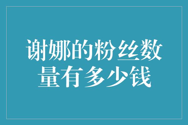 谢娜的粉丝数量有多少钱