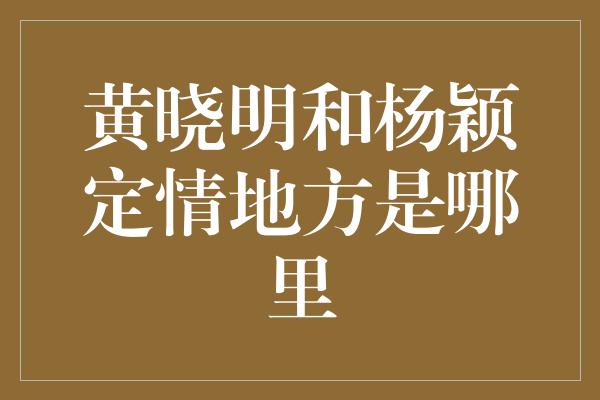 黄晓明和杨颖定情地方是哪里