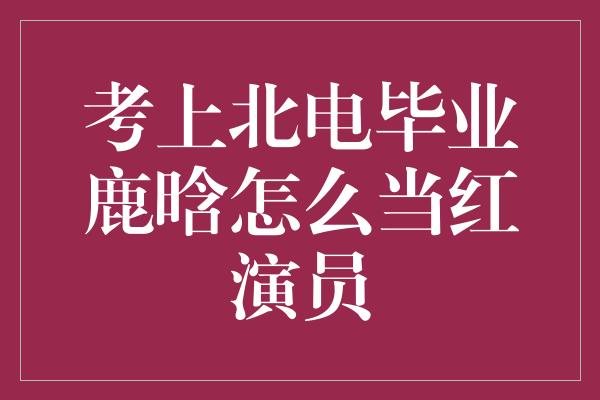 考上北电毕业鹿晗怎么当红演员