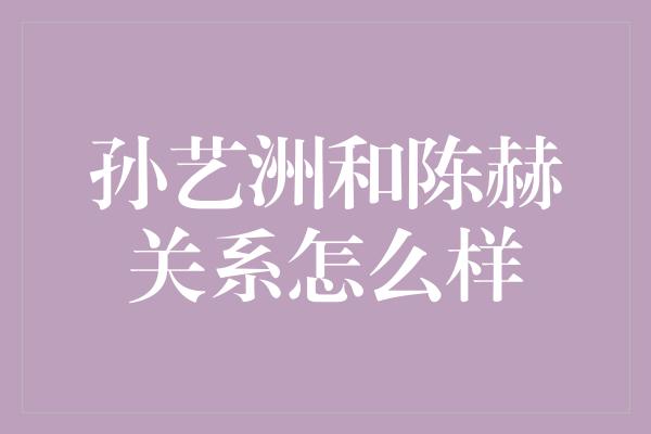 孙艺洲和陈赫关系怎么样