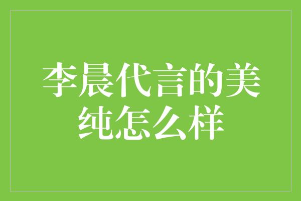 李晨代言的美纯怎么样