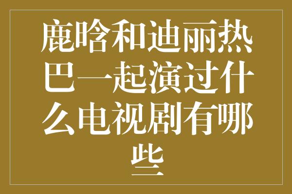 鹿晗和迪丽热巴一起演过什么电视剧有哪些