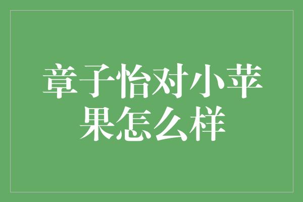 章子怡对小苹果怎么样