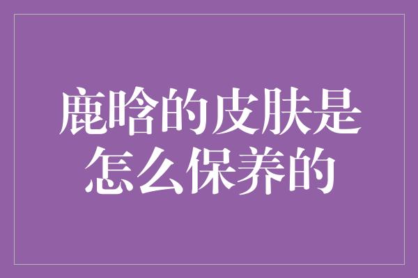 鹿晗的皮肤是怎么保养的