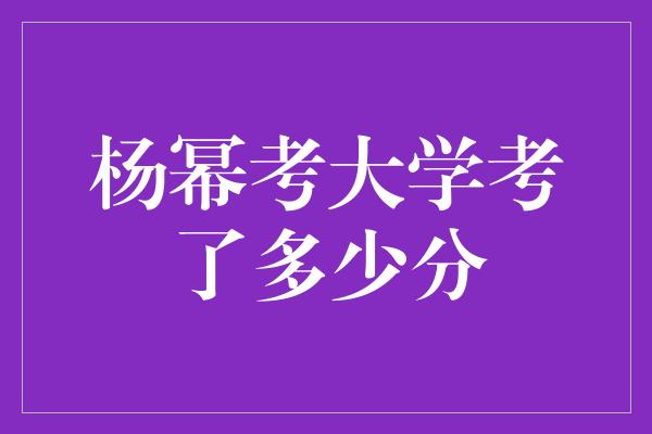 杨幂高考成绩揭晓！她取得了多少分？