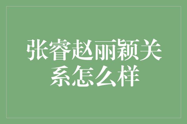 张睿赵丽颖关系揭秘：友谊与爱情交织的纷纷扰扰