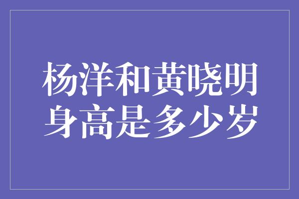 杨洋和黄晓明身高是多少岁