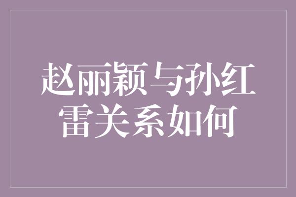 赵丽颖与孙红雷关系如何