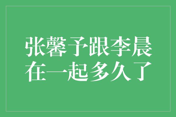 揭秘张馨予和李晨的恋爱时长，让我们一探究竟！