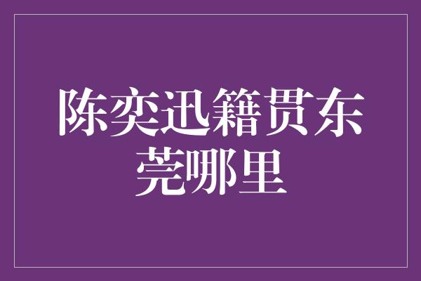 揭秘陈奕迅的故乡之谜：他的籍贯竟是东莞！