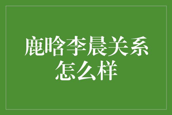 鹿晗李晨关系怎么样