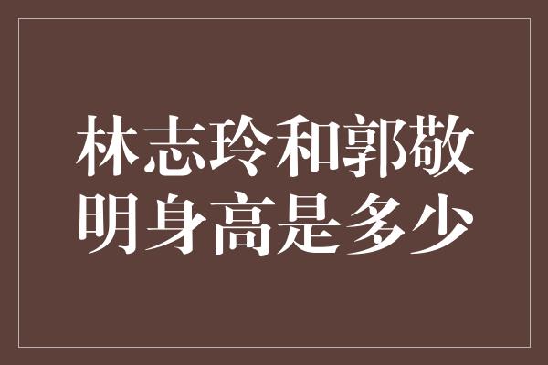 林志玲和郭敬明身高是多少