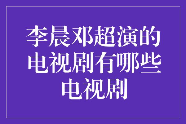 李晨邓超演的电视剧有哪些电视剧