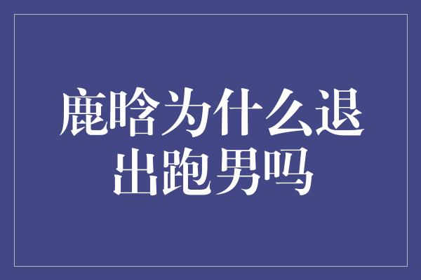 鹿晗为何选择告别《奔跑吧兄弟》？