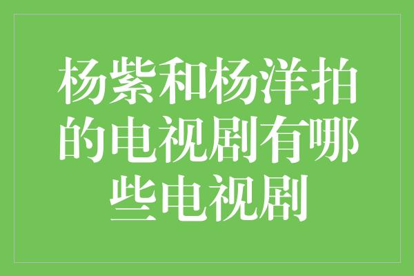 杨紫和杨洋拍的电视剧有哪些电视剧