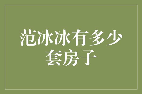 范冰冰的房产帝国：探秘奢华与财富的交织之地