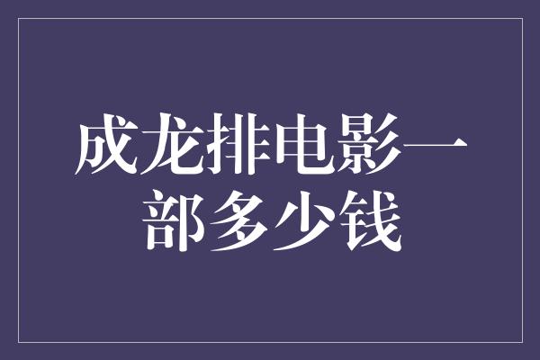 揭秘成龙电影制作费：一部电影到底需要多少钱？