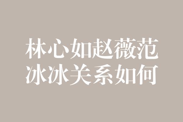 揭秘林心如、赵薇和范冰冰的关系纠葛