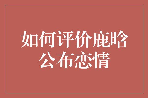 如何评价鹿晗公布恋情