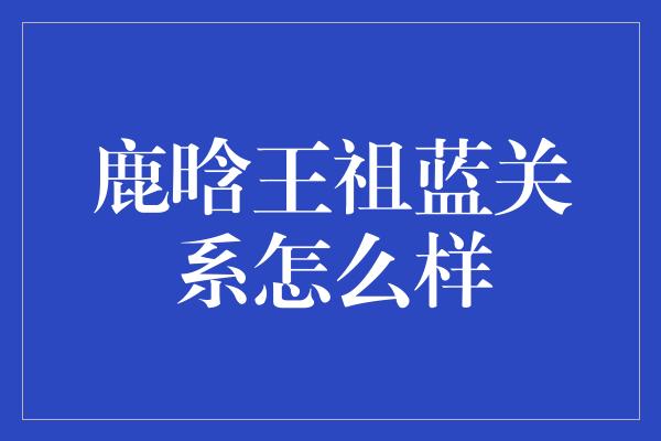 鹿晗王祖蓝关系怎么样