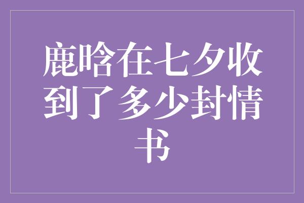 鹿晗七夕惊喜！他竟然收到了多少封情书？