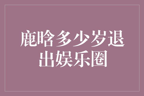 鹿晗是否会退出娱乐圈？揭秘他的年龄真相