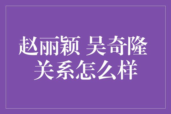 赵丽颖 吴奇隆 关系怎么样