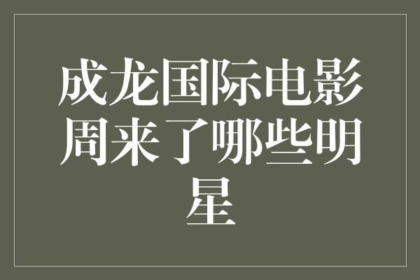 成龙国际电影周引领全球影坛，哪些明星将闪耀红毯