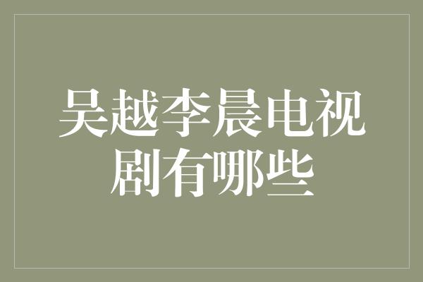 探寻吴越李晨电视剧的精彩世界