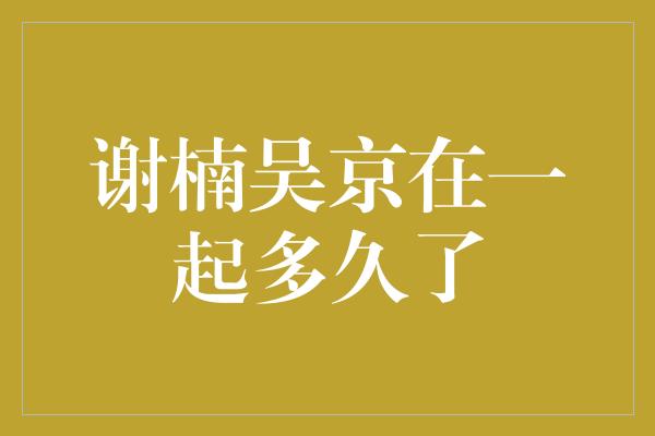 谢楠吴京在一起多久了