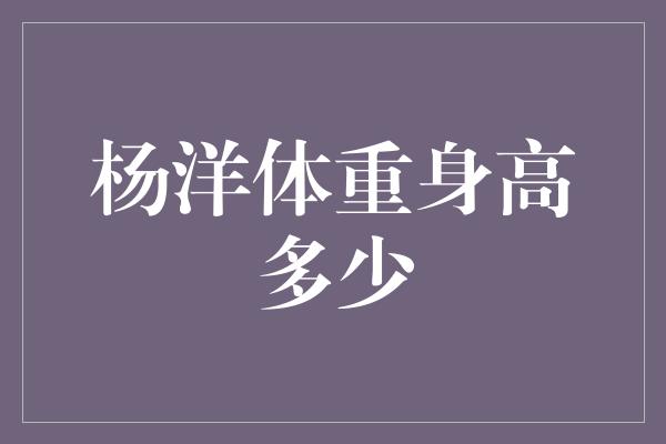 揭秘杨洋的身高和体重，让你惊讶不已！