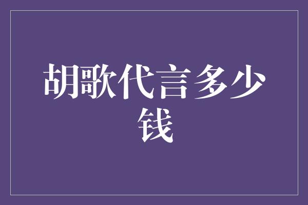 胡歌代言费揭秘：这位人气演员一场代言能赚多少钱？