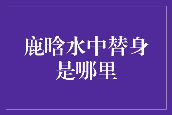 揭秘鹿晗水中替身之谜，身世之谜将揭开面纱