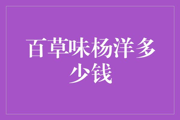 揭秘百草味杨洋的价格，舌尖上的美味值多少钱？