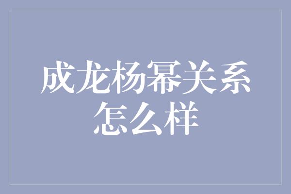 成龙杨幂关系怎么样