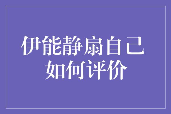 伊能静扇自己：一次令人迷惑的行为，背后的评价与思考