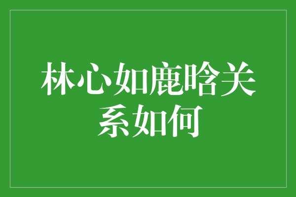 林心如鹿晗关系如何