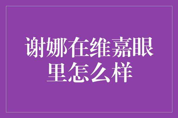 谢娜在维嘉眼里怎么样