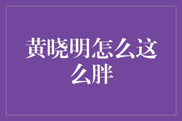 黄晓明身材变胖引发热议，背后有何原因？