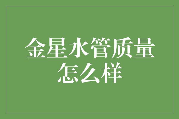 金星水管质量如何？专业评测揭秘