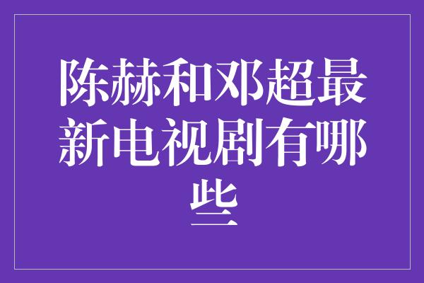 陈赫和邓超最新电视剧有哪些