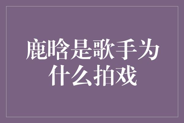 鹿晗是歌手为什么拍戏