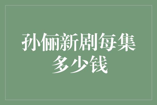 揭秘孙俪新剧每集的天价片酬，令人咋舌！