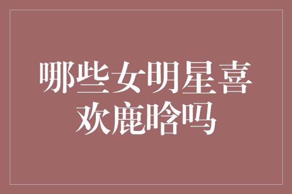 哪些女明星喜欢鹿晗吗