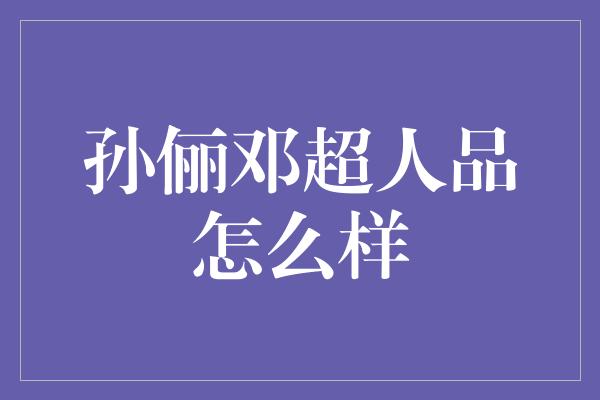 揭秘孙俪邓超的真实人品，他们到底是好人还是坏人？