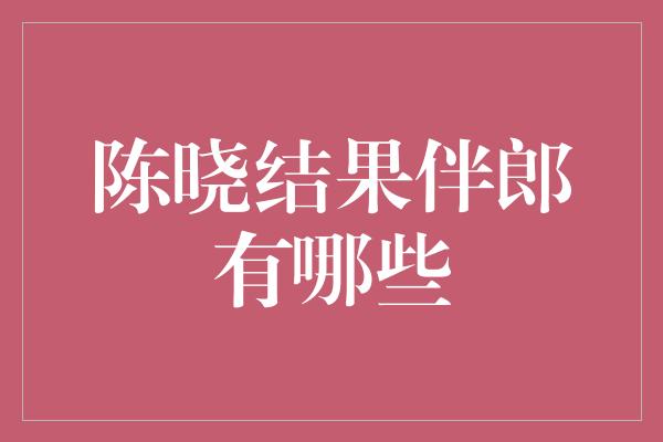 陈晓喜结良缘！揭晓他的伴郎团成员有哪些？