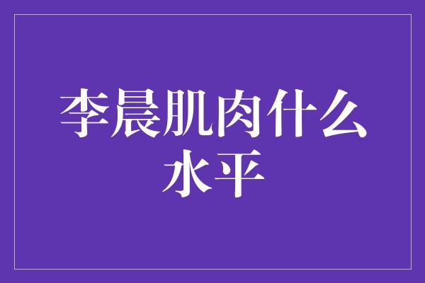 李晨肌肉水平的突破与进化