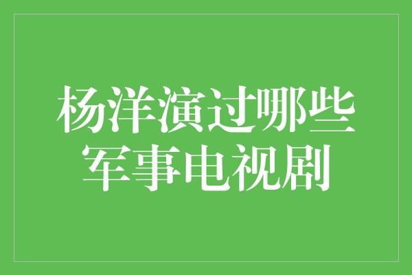 杨洋演绎华丽军装，演过哪些经典军事电视剧？